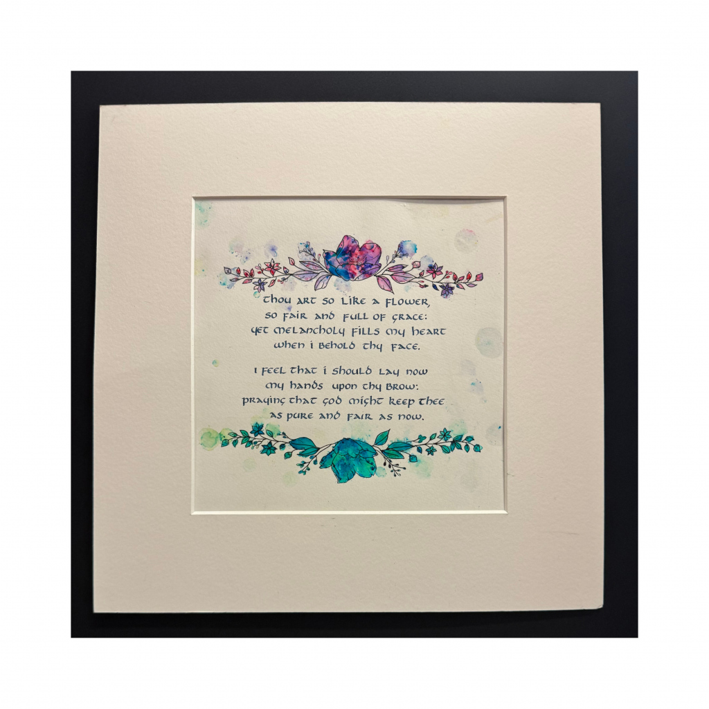 Uncial calligraphy in blue-black ink decorated with flower top and bottom boarder in greens and purples. Quote reads "Thou art so like a flower, so fair and full of grace; yet melancholy fills my heart when I behold thy face. I feel I should lay my hands upon thy brow; pray that god might keep thee as pre and fair as now."